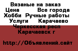 Вязаные на заказ › Цена ­ 800 - Все города Хобби. Ручные работы » Услуги   . Карачаево-Черкесская респ.,Карачаевск г.